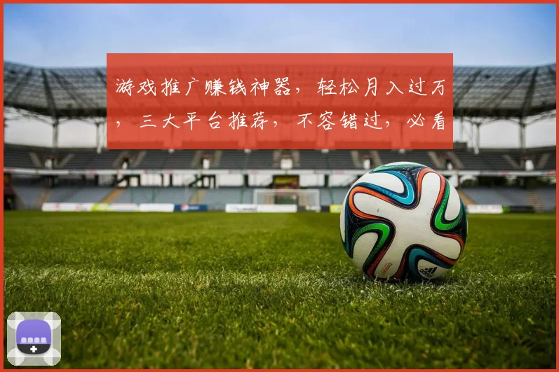 游戏推广赚钱神器，轻松月入过万，三大平台推荐，不容错过，必看攻略