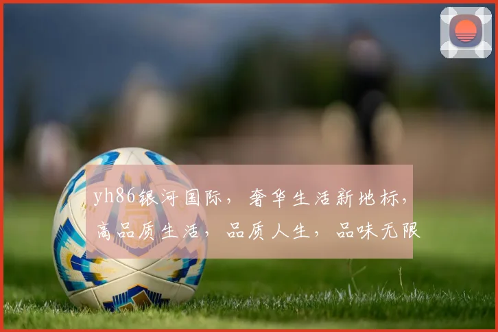 yh86银河国际，奢华生活新地标，高品质生活，品质人生，品味无限。
